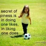 The secret of happiness is not in doing what one likes, but in liking what one does